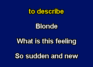 to describe

Blonde

What is this feeling

So sudden and new