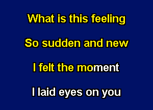 What is this feeling

So sudden and new
I felt the moment

I laid eyes on you