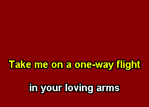 Take me on a one-way flight

in your loving arms