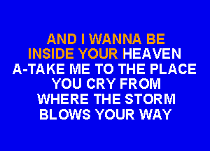 AND I WANNA BE
INSIDE YOUR HEAVEN

A-TAKE ME TO THE PLACE
YOU CRY FROM

WHERE THE STORM
BLOWS YOUR WAY