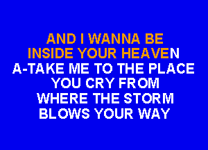 AND I WANNA BE
INSIDE YOUR HEAVEN

A-TAKE ME TO THE PLACE
YOU CRY FROM

WHERE THE STORM
BLOWS YOUR WAY