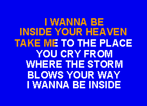 IWANNA BE
INSIDE YOUR HEAVEN

TAKE ME TO THE PLACE

YOU CRY FROM
WHERE THE STORM

BLOWS YOUR WAY
I WANNA BE INSIDE