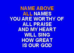 NAME ABOVE

ALL NAMES
YOU ARE WORTHY OF

ALL PRAISE

AND MY HEART
WILL SING

HOW GREAT
IS OUR GOD