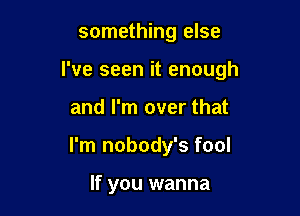 something else

I've seen it enough

and I'm over that
I'm nobody's fool

If you wanna