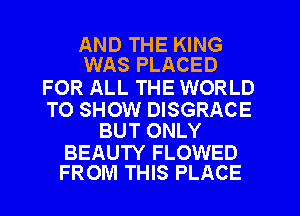 AND THE KING
WAS PLACED

FOR ALL THE WORLD

TO SHOW DISGRACE
BUT ONLY

BEAUTY FLOWED
FROM THIS PLACE