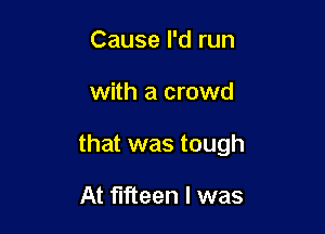 Cause I'd run

with a crowd

that was tough

At fifteen l was