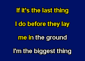 If it's the last thing
I do before they lay

me in the ground

I'm the biggest thing