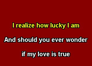 I realize how lucky I am

And should you ever wonder

if my love is true