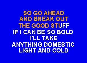SO GO AHEAD
AND BREAK OUT

THE GOOD STUFF

IFI CAN BE SO BOLD
I'LL TAKE

ANYTHING DOMESTIC
LIGHT AND COLD