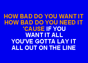 HOW BAD DO YOU WANT IT
HOW BAD DO YOU NEED IT

'CAUSE IF YOU
WANT IT ALL

YOU'VE GOTTA LAY IT
ALL OUT ON THE LINE