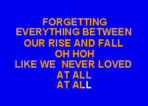 FORGETTING
EVERYTHING BETWEEN

OUR RISE AND FALL

OH HOH
LIKE WE NEVER LOVED

AT ALL
AT ALL