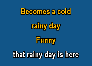 Becomes a cold
rainy day
Funny

that rainy day is here