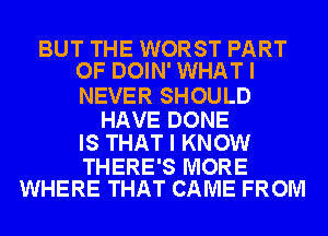 BUT THE WORST PART
OF DOIN' WHAT I

NEVER SHOULD

HAVE DONE
IS THAT I KNOW

THERE'S MORE
WHERE THAT CAME FROM