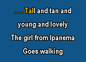 ...Tall and tan and

young and lovely

The girl from lpanema

Goes walking