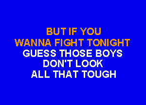 BUT IF YOU
WANNA FIGHT TONIGHT

GUESS THOSE BOYS
DON'T LOOK

ALL THAT TOUGH