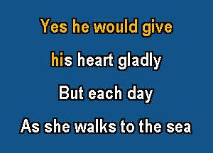 Yes he would give

his heart gladly

But each day

As she walks to the sea