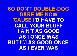 SO DON'T DOUBLE-DOG

DARE ME NOW
'CAUSE I'D HAVE TO

CALL YOUR BLUFF
I AIN'T AS GOOD

AS I ONCE WAS

BUT I'M AS GOOD ONCE
AS I EVER WAS