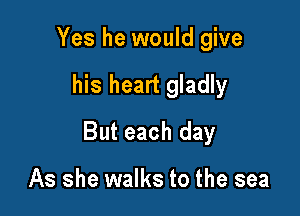 Yes he would give

his heart gladly

But each day

As she walks to the sea