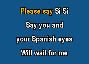 Please say Si Si

Say you and
your Spanish eyes

Will wait for me