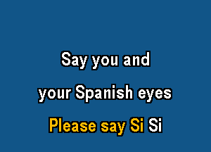 Say you and

your Spanish eyes

Please say Si Si