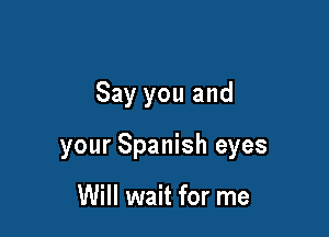 Say you and

your Spanish eyes

Will wait for me