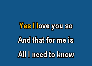 Yes I love you so

And that for me is

All I need to know