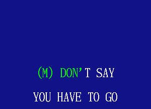 (M) DOW T SAY
YOU HAVE TO GO
