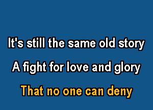 It's still the same old story

A fight for love and glory

That no one can deny