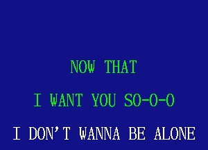 NOW THAT
I WANT YOU SO-O-O
I DOW T WANNA BE ALONE