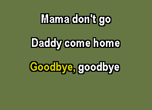 Mama don't go

Daddy come home

Goodbye, goodbye