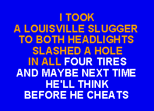 I TOOK

A LOUISVILLE SLUGGER
TO BOTH HEADLIGHTS

SLASHED A HOLE
IN ALL FOUR TIRES

AND MAYBE NEXT TIME

HE'LL THINK
BEFORE HE CHEATS