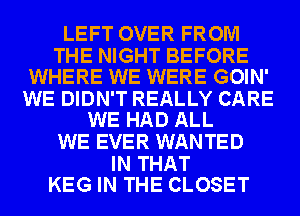 LEFT OVER FROM

THE NIGHT BEFORE
WHERE WE WERE GOIN'

WE DIDN'T REALLY CARE
WE HAD ALL

WE EVER WANTED

IN THAT
KEG IN THE CLOSET