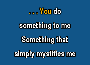 ...Youdo

something to me

Something that

simply mystifies me