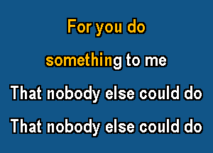 For you do
something to me

That nobody else could do

That nobody else could do