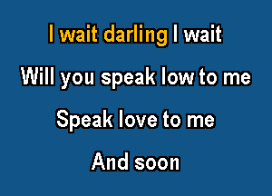 I wait darling I wait

Will you speak low to me
Speak love to me

And soon
