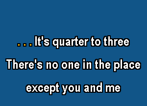 . . . It's quarter to three

There's no one in the place

except you and me