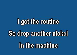 I got the routine

So drop another nickel

in the machine