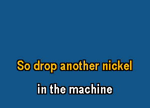 So drop another nickel

in the machine