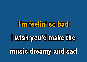 I'm feelin' so bad

lwish you'd make the

music dreamy and sad