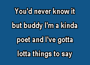 You'd never know it
but buddy I'm a kinda

poet and I've gotta

lotta things to say