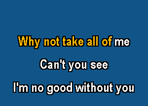 Why not take all of me

Can't you see

I'm no good without you