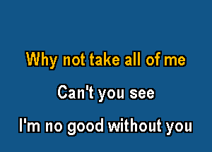 Why not take all of me

Can't you see

I'm no good without you