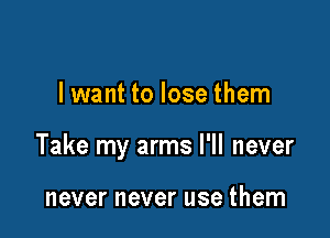 I want to lose them

Take my arms I'll never

never never use them
