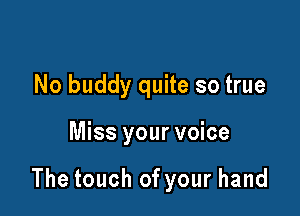 No buddy quite so true

Miss your voice

The touch of your hand