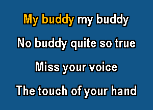My buddy my buddy
No buddy quite so true

Miss your voice

The touch of your hand