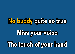 No buddy quite so true

Miss your voice

The touch of your hand