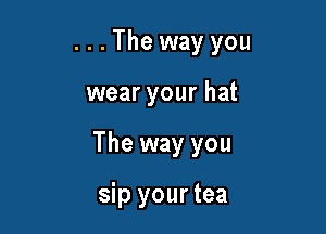 . . . The way you

wear your hat

The way you

sip your tea