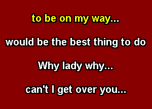 to be on my way...
would be the best thing to do

Why lady why...

can't I get over you...