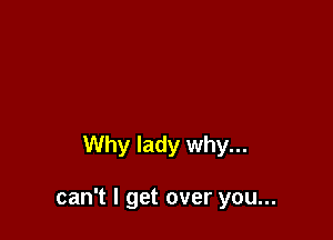 Why lady why...

can't I get over you...