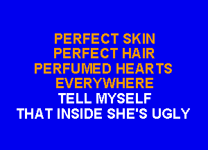 PERFECT SKIN
PERFECT HAIR

PERFUMED HEARTS
EVERYWHERE

TELL MYSELF
THAT INSIDE SHE'S UGLY